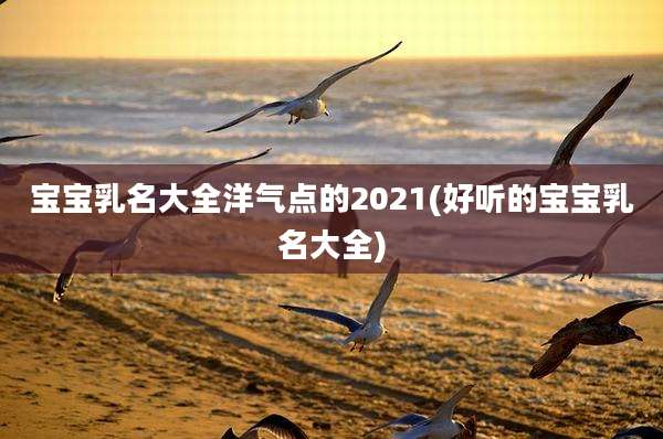宝宝乳名大全洋气点的2021(好听的宝宝乳名大全)