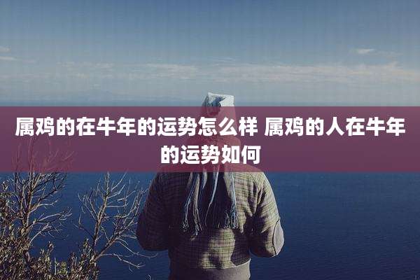 属鸡的在牛年的运势怎么样 属鸡的人在牛年的运势如何