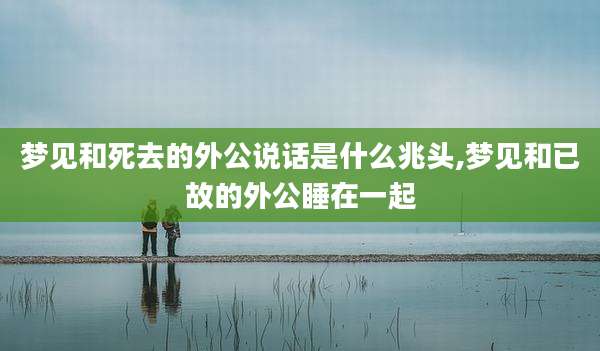 梦见和死去的外公说话是什么兆头,梦见和已故的外公睡在一起