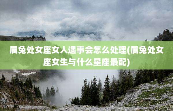 属兔处女座女人遇事会怎么处理(属兔处女座女生与什么星座最配)