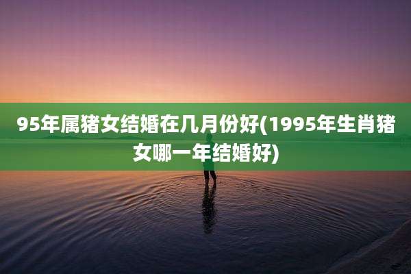 95年属猪女结婚在几月份好(1995年生肖猪女哪一年结婚好)