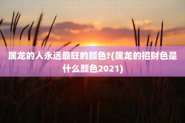 属龙的人永远最旺的颜色?(属龙的招财色是什么颜色2021)