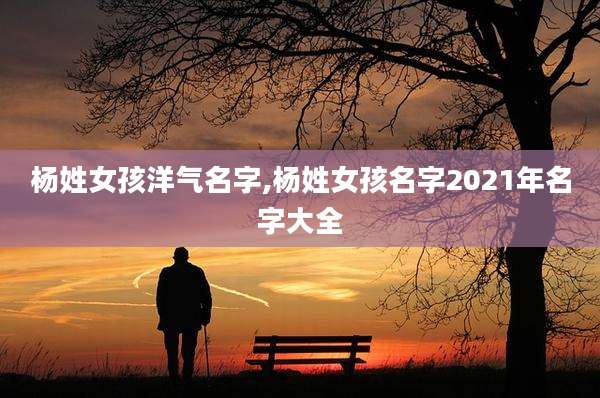 杨姓女孩洋气名字,杨姓女孩名字2021年名字大全