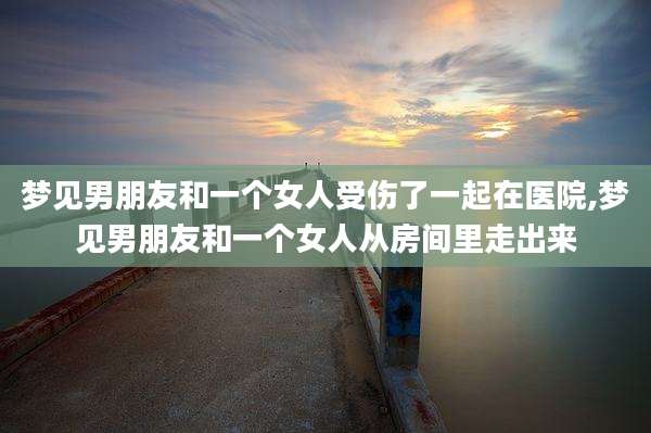 梦见男朋友和一个女人受伤了一起在医院,梦见男朋友和一个女人从房间里走出来