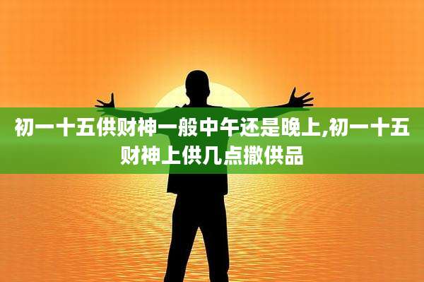 初一十五供财神一般中午还是晚上,初一十五财神上供几点撒供品