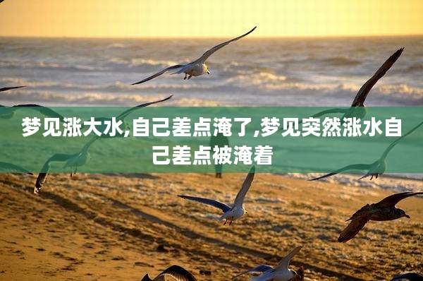 梦见涨大水,自己差点淹了,梦见突然涨水自己差点被淹着