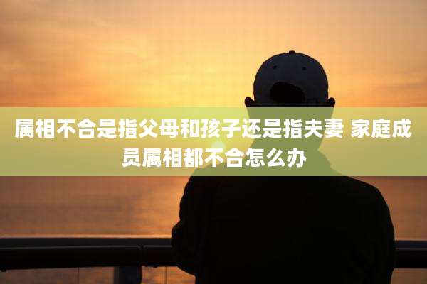 属相不合是指父母和孩子还是指夫妻 家庭成员属相都不合怎么办