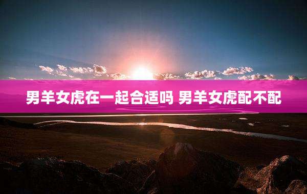 男羊女虎在一起合适吗 男羊女虎配不配