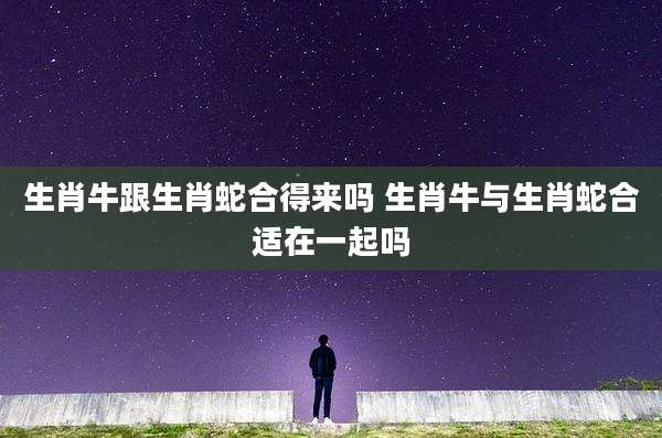 生肖牛跟生肖蛇合得来吗 生肖牛与生肖蛇合适在一起吗