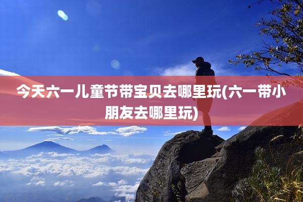 今天六一儿童节带宝贝去哪里玩(六一带小朋友去哪里玩)