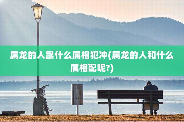 属龙的人跟什么属相犯冲(属龙的人和什么属相配呢?)
