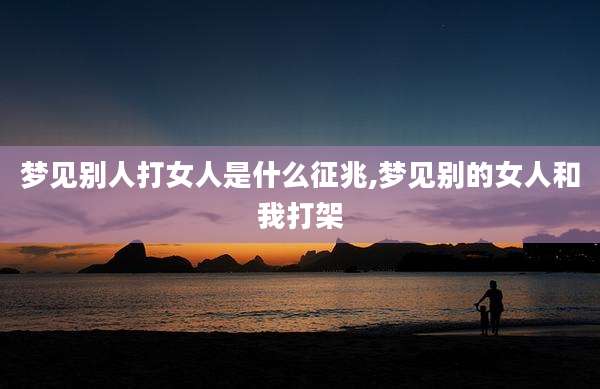 梦见别人打女人是什么征兆,梦见别的女人和我打架
