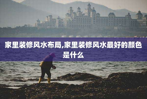 家里装修风水布局,家里装修风水最好的颜色是什么