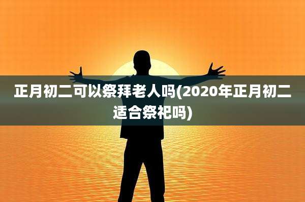 正月初二可以祭拜老人吗(2020年正月初二适合祭祀吗)