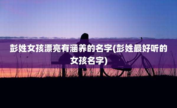 彭姓女孩漂亮有涵养的名字(彭姓最好听的女孩名字)