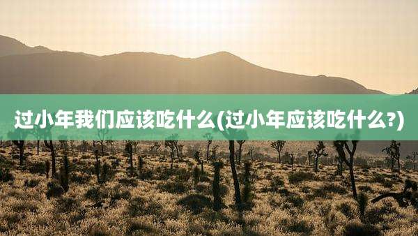 过小年我们应该吃什么(过小年应该吃什么?)