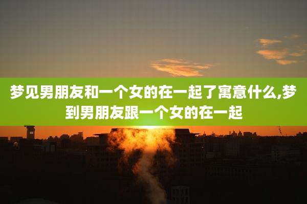 梦见男朋友和一个女的在一起了寓意什么,梦到男朋友跟一个女的在一起