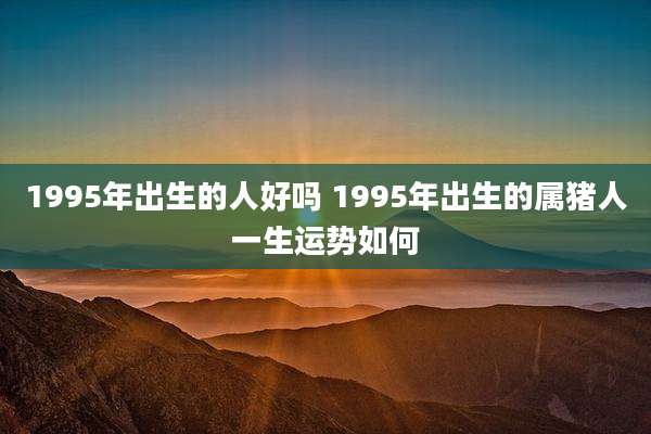 1995年出生的人好吗 1995年出生的属猪人一生运势如何