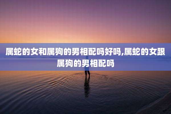 属蛇的女和属狗的男相配吗好吗,属蛇的女跟属狗的男相配吗