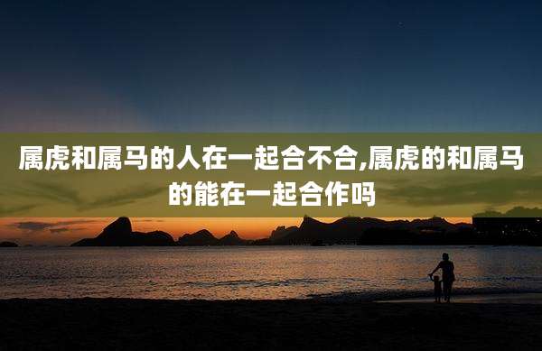 属虎和属马的人在一起合不合,属虎的和属马的能在一起合作吗