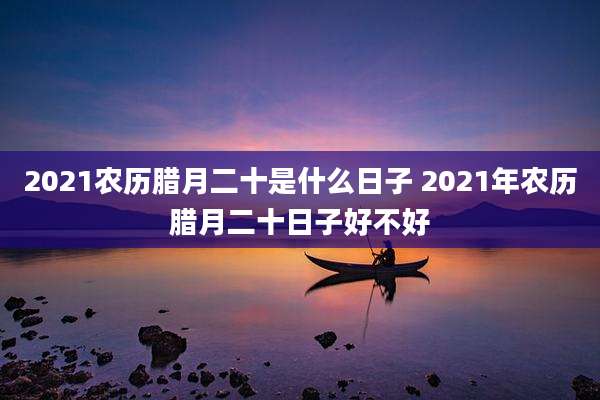 2021农历腊月二十是什么日子 2021年农历腊月二十日子好不好