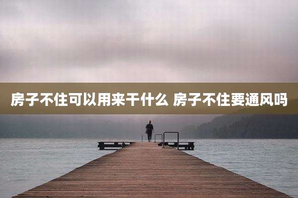 房子不住可以用来干什么 房子不住要通风吗