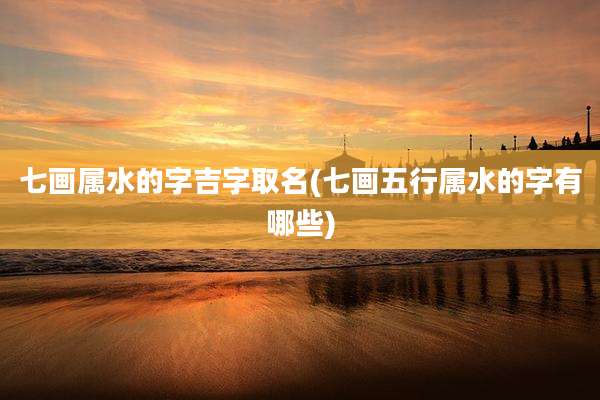 七画属水的字吉字取名(七画五行属水的字有哪些)