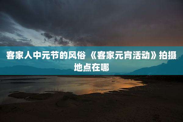 客家人中元节的风俗 《客家元宵活动》拍摄地点在哪