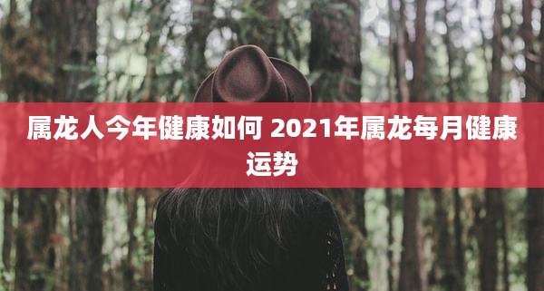 属龙人今年健康如何 2021年属龙每月健康运势