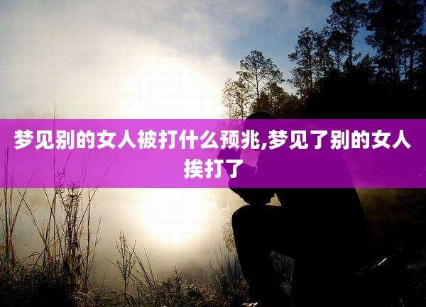 梦见别的女人被打什么预兆,梦见了别的女人挨打了