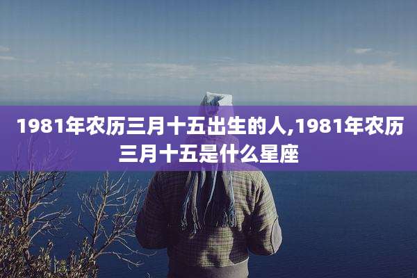 1981年农历三月十五出生的人,1981年农历三月十五是什么星座