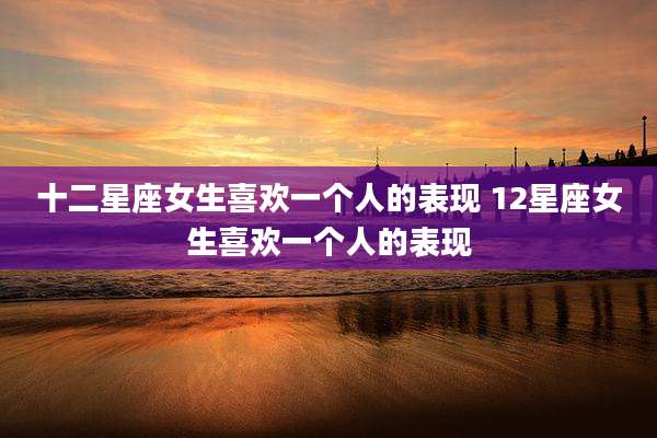 十二星座女生喜欢一个人的表现 12星座女生喜欢一个人的表现