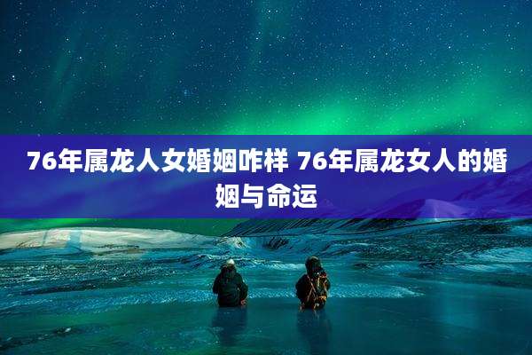 76年属龙人女婚姻咋样 76年属龙女人的婚姻与命运