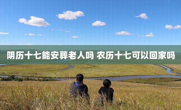 阴历十七能安葬老人吗 农历十七可以回家吗