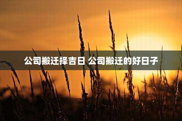公司搬迁择吉日 公司搬迁的好日子