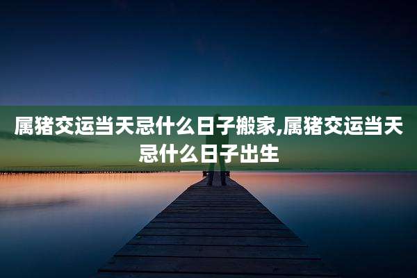 属猪交运当天忌什么日子搬家,属猪交运当天忌什么日子出生
