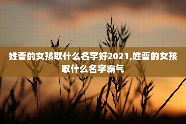 姓曹的女孩取什么名字好2021,姓曹的女孩取什么名字霸气