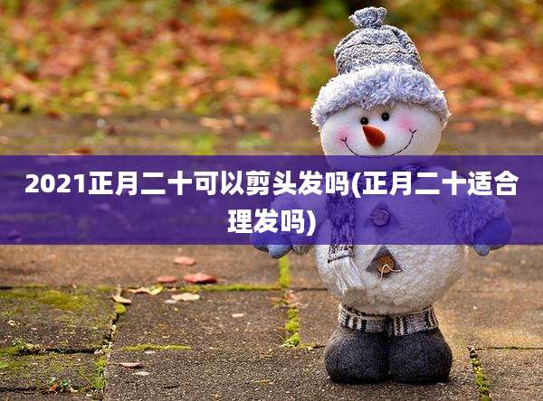 2021正月二十可以剪头发吗(正月二十适合理发吗)