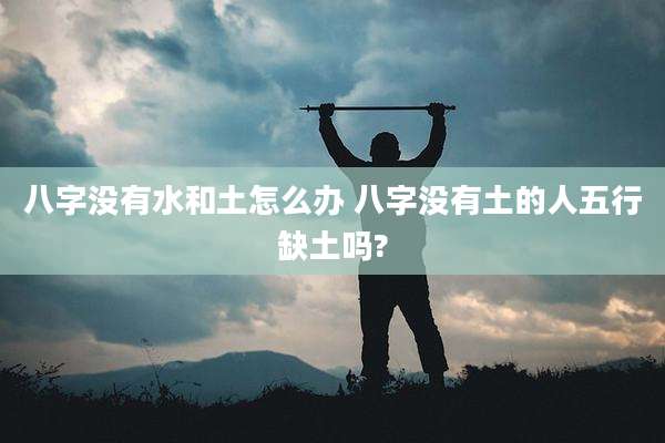 八字没有水和土怎么办 八字没有土的人五行缺土吗?