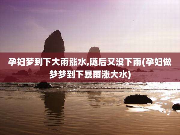 孕妇梦到下大雨涨水,随后又没下雨(孕妇做梦梦到下暴雨涨大水)