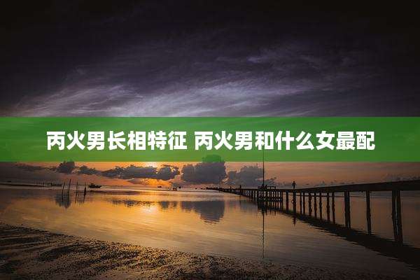 丙火男长相特征 丙火男和什么女最配