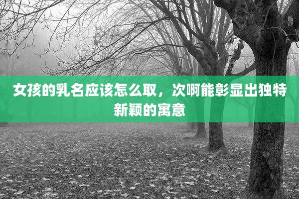 女孩的乳名应该怎么取,次啊能彰显出独特新颖的寓意