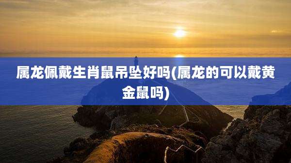 属龙佩戴生肖鼠吊坠好吗(属龙的可以戴黄金鼠吗)