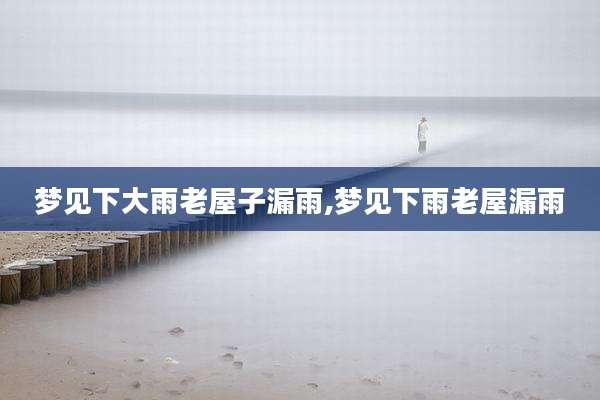 梦见下大雨老屋子漏雨,梦见下雨老屋漏雨