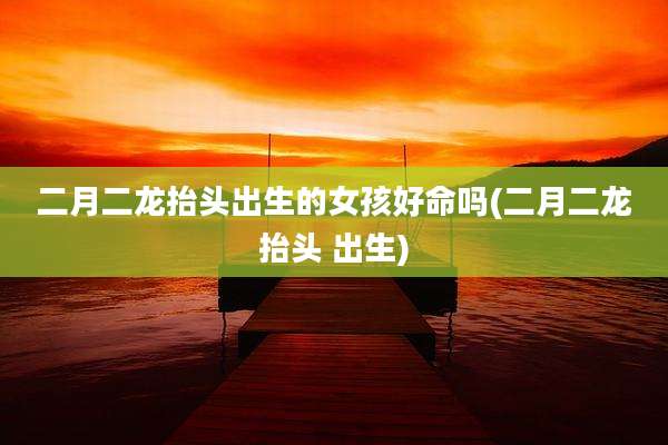 二月二龙抬头出生的女孩好命吗(二月二龙抬头 出生)