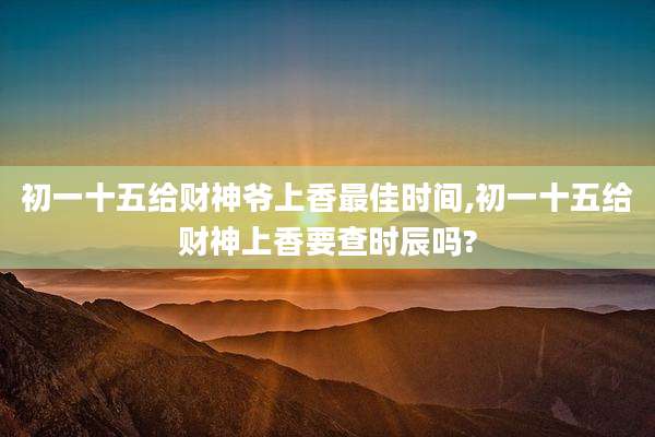 初一十五给财神爷上香最佳时间,初一十五给财神上香要查时辰吗?