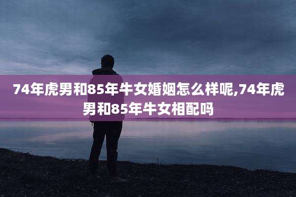 74年虎男和85年牛女婚姻怎么样呢,74年虎男和85年牛女相配吗