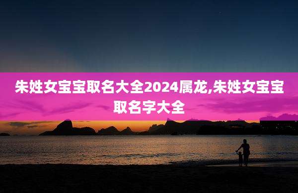 朱姓女宝宝取名大全2024属龙,朱姓女宝宝取名字大全