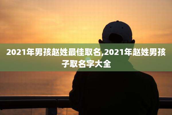 2021年男孩赵姓最佳取名,2021年赵姓男孩子取名字大全