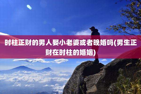 时柱正财的男人娶小老婆或者晚婚吗(男生正财在时柱的婚姻)
